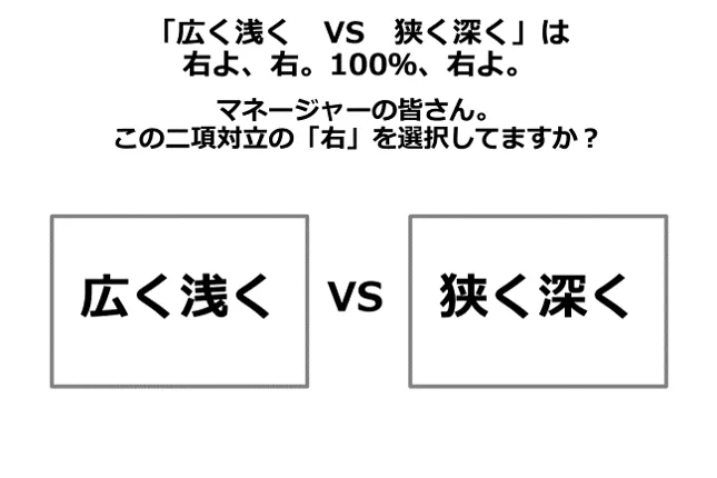 「広く浅く　VS　狭く深く」は右よ、右。100％、右よ。マネージャーの皆さん。この二項対立の「右」を選択してますか？